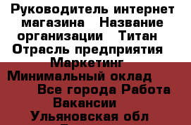 Руководитель интернет-магазина › Название организации ­ Титан › Отрасль предприятия ­ Маркетинг › Минимальный оклад ­ 26 000 - Все города Работа » Вакансии   . Ульяновская обл.,Барыш г.